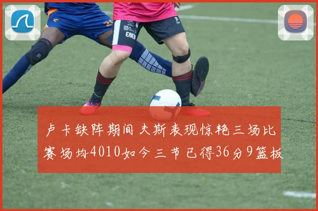 卢卡缺阵期间夫斯表现惊艳三场比赛场均4010如今三节已得36分9篮板