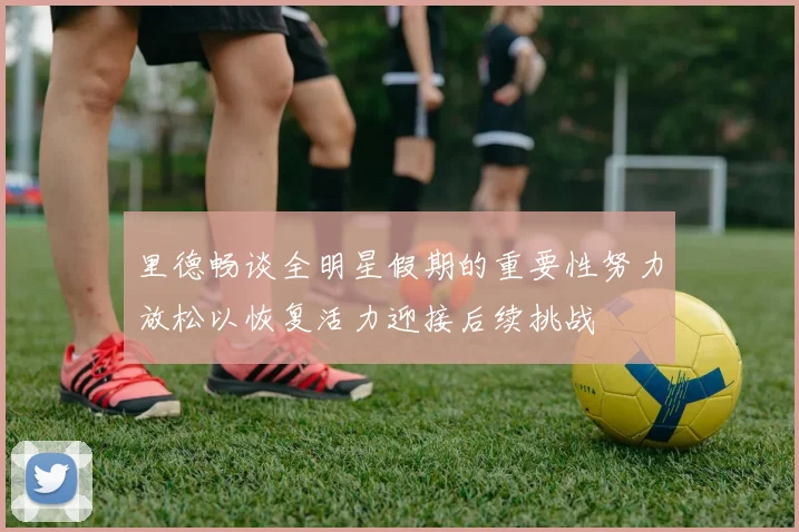 里德畅谈全明星假期的重要性努力放松以恢复活力迎接后续挑战