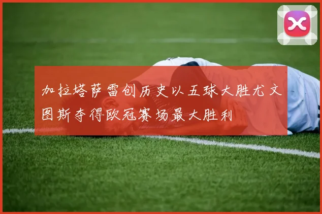 加拉塔萨雷创历史以五球大胜尤文图斯夺得欧冠赛场最大胜利
