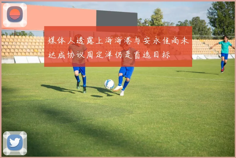 媒体人透露上海海港与安永佳尚未达成协议周定洋仍是首选目标