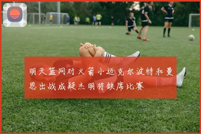 明天篮网对火箭小迈克尔波特和曼恩出战成疑杰明将缺席比赛