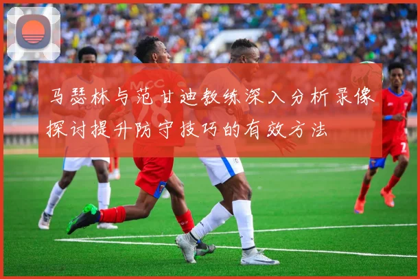 马瑟林与范甘迪教练深入分析录像探讨提升防守技巧的有效方法
