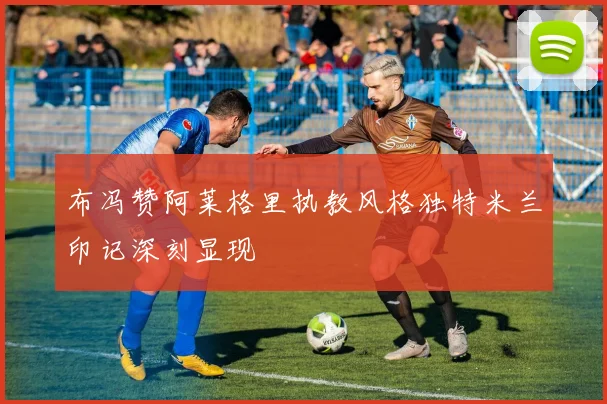 布冯赞阿莱格里执教风格独特米兰印记深刻显现