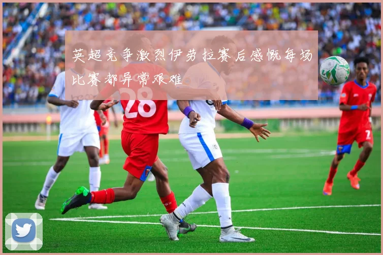 英超竞争激烈伊劳拉赛后感慨每场比赛都异常艰难
