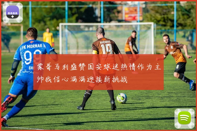 蒙哥马利盛赞国安球迷热情作为主帅我信心满满迎接新挑战