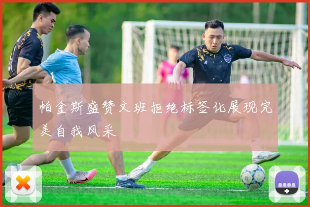 帕金斯盛赞文班拒绝标签化展现完美自我风采