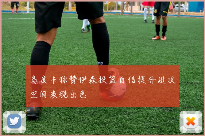 乌度卡称赞伊森投篮自信提升进攻空间表现出色
