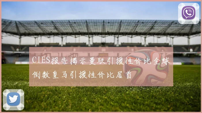 CIES报告揭示曼联引援性价比全球倒数皇马引援性价比居首