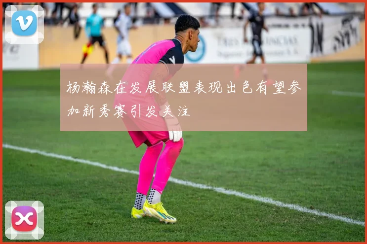 杨瀚森在发展联盟表现出色有望参加新秀赛引发关注