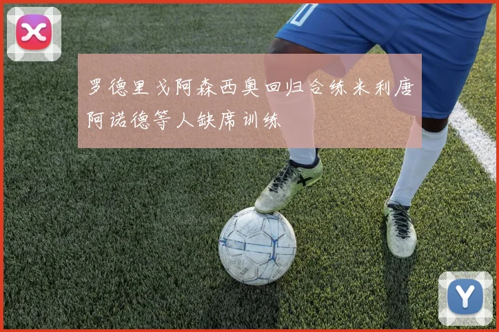 罗德里戈阿森西奥回归合练米利唐阿诺德等人缺席训练