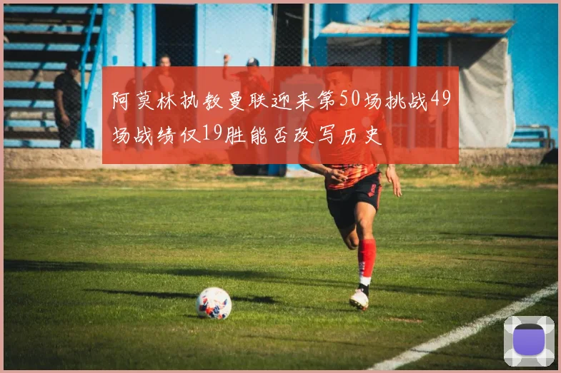 阿莫林执教曼联迎来第50场挑战49场战绩仅19胜能否改写历史