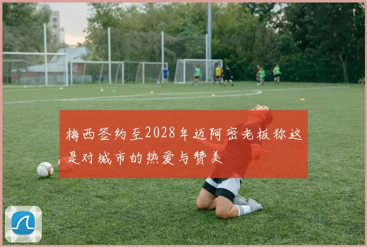 梅西签约至2028年迈阿密老板称这是对城市的热爱与赞美