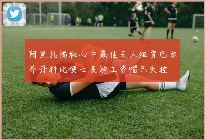 阿里扎揭秘心中最佳五人组贾巴尔乔丹科比便士麦迪工资帽已失控