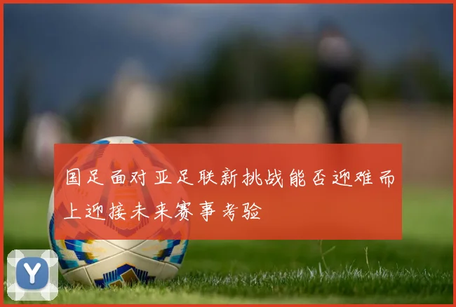 国足面对亚足联新挑战能否迎难而上迎接未来赛事考验
