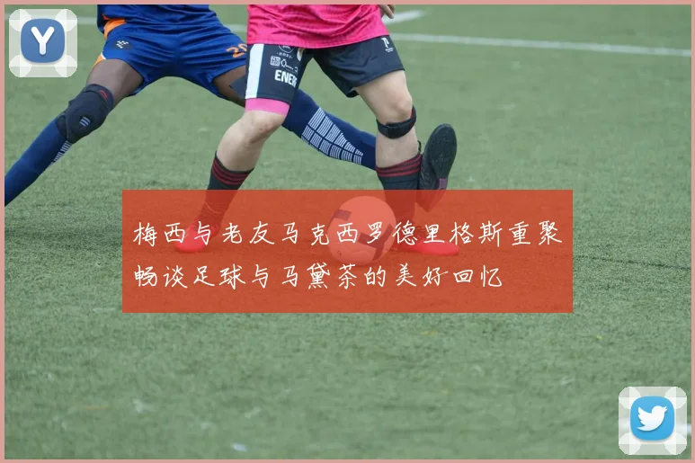 梅西与老友马克西罗德里格斯重聚畅谈足球与马黛茶的美好回忆